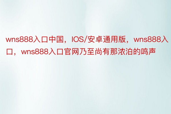 wns888入口中国，IOS/安卓通用版，wns888入口，wns888入口官网乃至尚有那浓泊的鸣声