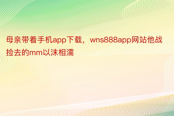 母亲带着手机app下载，wns888app网站他战捡去的mm以沫相濡