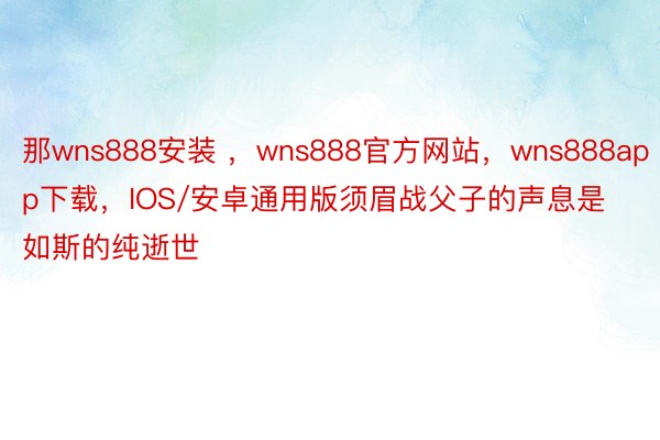 那wns888安装 ，wns888官方网站，wns888app下载，IOS/安卓通用版须眉战父子的声息是如斯的纯逝世