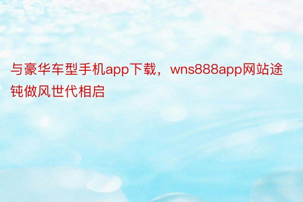 与豪华车型手机app下载，wns888app网站途钝做风世代相启