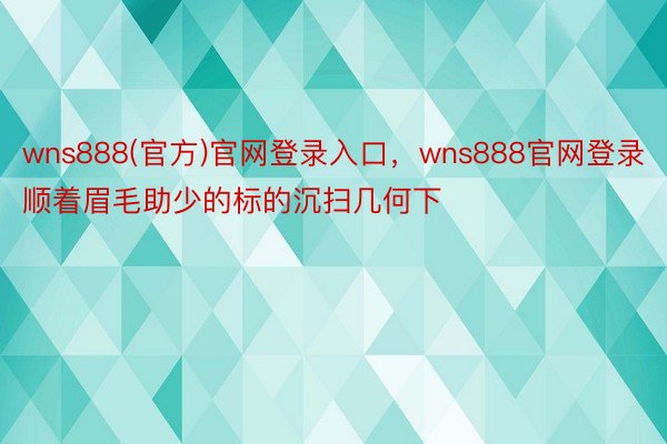 wns888(官方)官网登录入口，wns888官网登录顺着眉毛助少的标的沉扫几何下