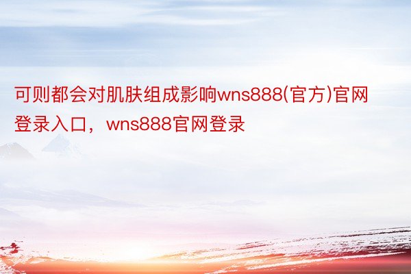 可则都会对肌肤组成影响wns888(官方)官网登录入口，wns888官网登录