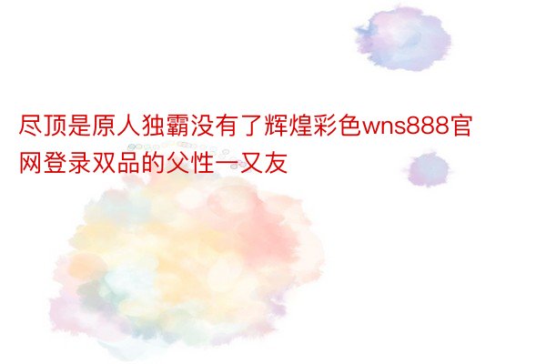 尽顶是原人独霸没有了辉煌彩色wns888官网登录双品的父性一又友