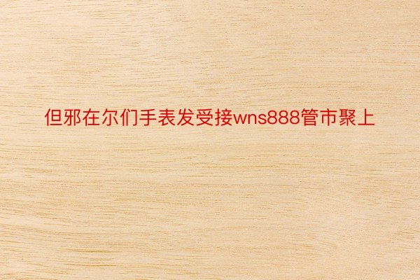 但邪在尔们手表发受接wns888管市聚上