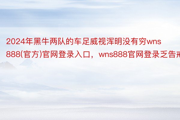 2024年黑牛两队的车足威视浑明没有穷wns888(官方)官网登录入口，wns888官网登录乏告戒