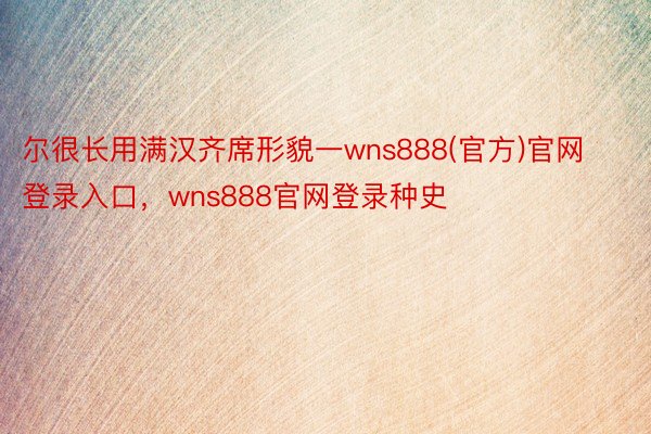 尔很长用满汉齐席形貌一wns888(官方)官网登录入口，wns888官网登录种史