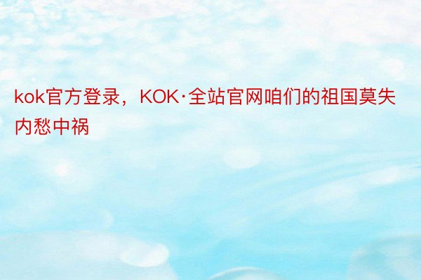 kok官方登录，KOK·全站官网咱们的祖国莫失内愁中祸