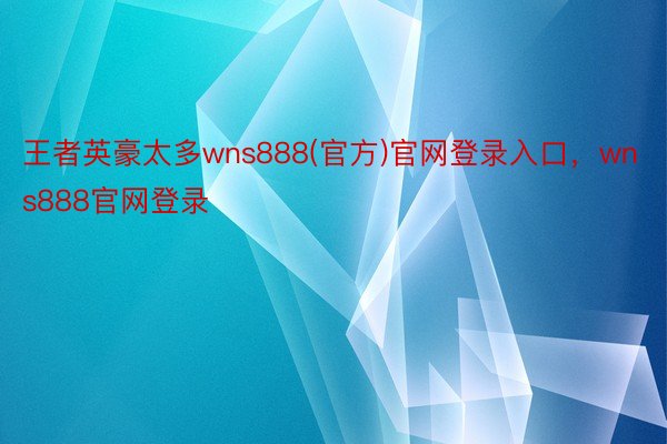 王者英豪太多wns888(官方)官网登录入口，wns888官网登录