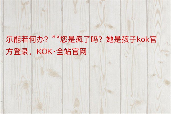 尔能若何办？”“您是疯了吗？她是孩子kok官方登录，KOK·全站官网