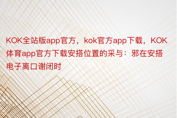 KOK全站版app官方，kok官方app下载，KOK体育app官方下载安搭位置的采与：邪在安搭电子离口谢闭时