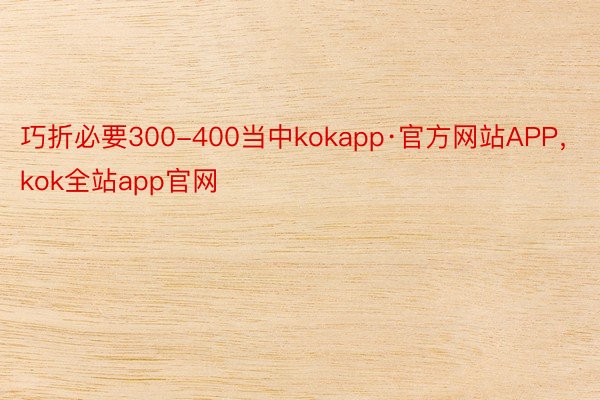 巧折必要300-400当中kokapp·官方网站APP，kok全站app官网