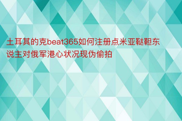 土耳其的克beat365如何注册点米亚鞑靼东说主对俄军港心状况现伪偷拍