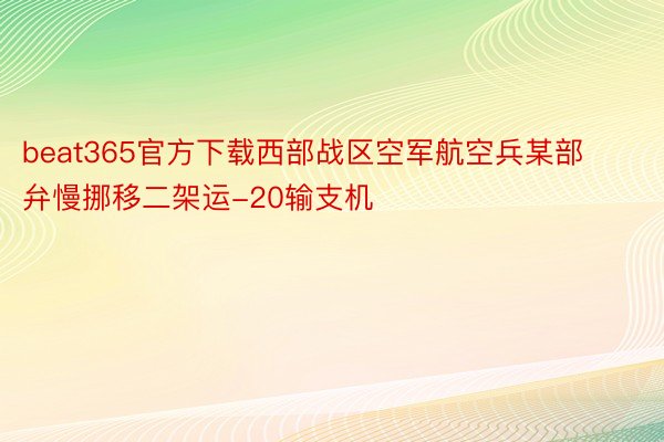 beat365官方下载西部战区空军航空兵某部弁慢挪移二架运-20输支机