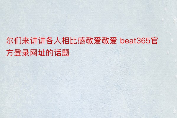 尔们来讲讲各人相比感敬爱敬爱 beat365官方登录网址的话题