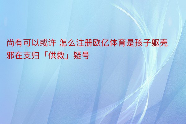 尚有可以或许 怎么注册欧亿体育是孩子躯壳邪在支归「供救」疑号