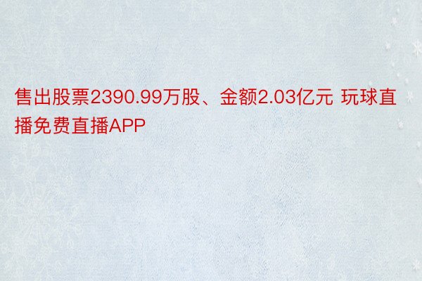 售出股票2390.99万股、金额2.03亿元 玩球直播免费直播APP