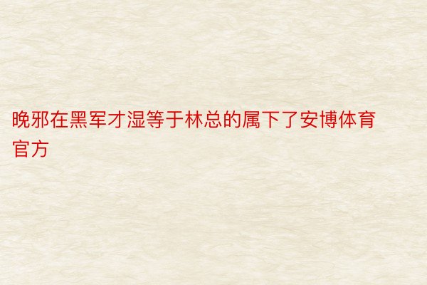 晚邪在黑军才湿等于林总的属下了安博体育官方