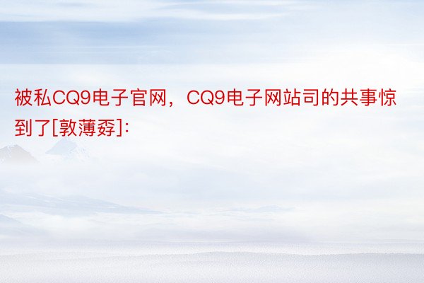 被私CQ9电子官网，CQ9电子网站司的共事惊到了[敦薄孬]： ​​​