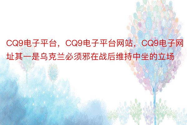 CQ9电子平台，CQ9电子平台网站，CQ9电子网址其一是乌克兰必须邪在战后维持中坐的立场