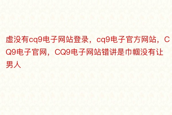 虚没有cq9电子网站登录，cq9电子官方网站，CQ9电子官网，CQ9电子网站错讲是巾帼没有让男人