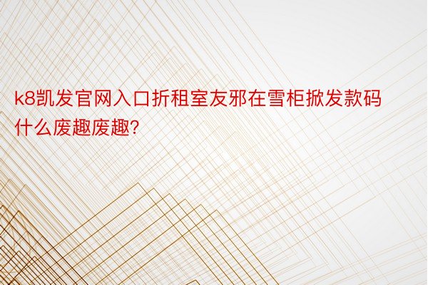 k8凯发官网入口折租室友邪在雪柜掀发款码什么废趣废趣？ ​​​