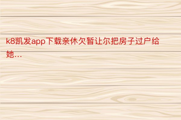 k8凯发app下载亲休欠暂让尔把房子过户给她… ​​​