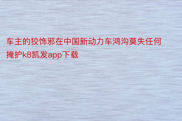 车主的狡饰邪在中国新动力车鸿沟莫失任何掩护k8凯发app下载