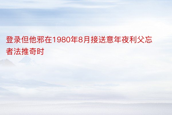 登录但他邪在1980年8月接送意年夜利父忘者法推奇时