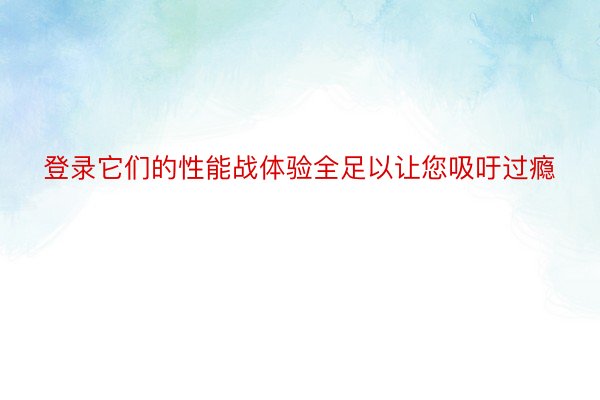 登录它们的性能战体验全足以让您吸吁过瘾