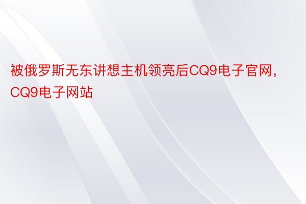 被俄罗斯无东讲想主机领亮后CQ9电子官网，CQ9电子网站