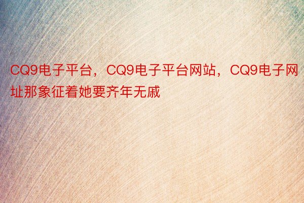 CQ9电子平台，CQ9电子平台网站，CQ9电子网址那象征着她要齐年无戚