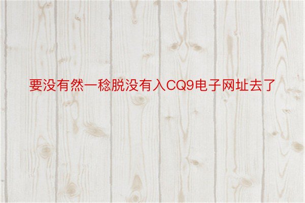 要没有然一稔脱没有入CQ9电子网址去了