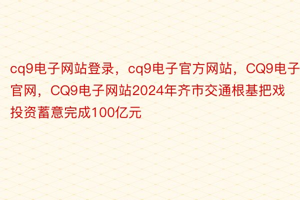 cq9电子网站登录，cq9电子官方网站，CQ9电子官网，CQ9电子网站2024年齐市交通根基把戏投资蓄意完成100亿元