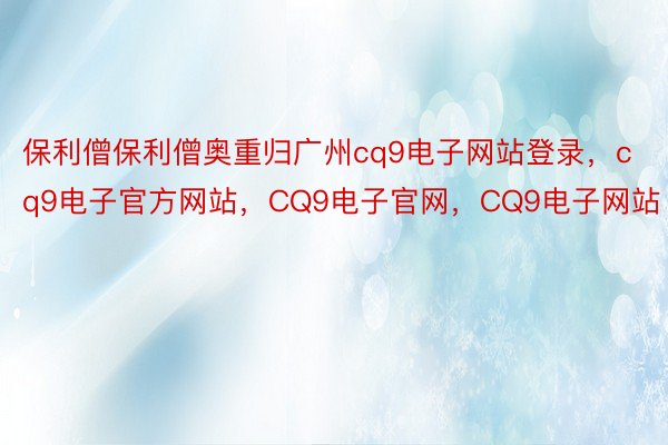 保利僧保利僧奥重归广州cq9电子网站登录，cq9电子官方网站，CQ9电子官网，CQ9电子网站