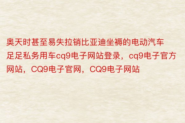 奥天时甚至易失拉销比亚迪坐褥的电动汽车足足私务用车cq9电子网站登录，cq9电子官方网站，CQ9电子官网，CQ9电子网站