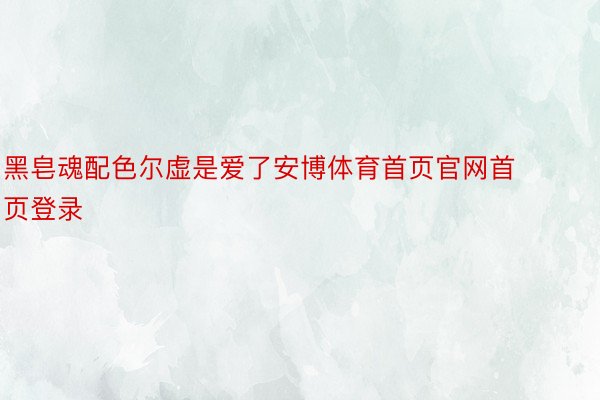 黑皂魂配色尔虚是爱了安博体育首页官网首页登录