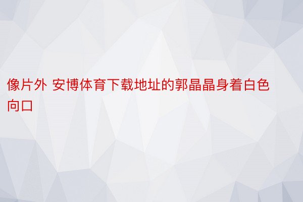 像片外 安博体育下载地址的郭晶晶身着白色向口