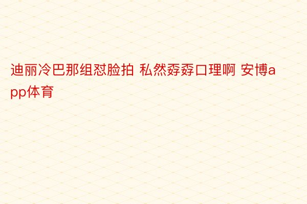 迪丽冷巴那组怼脸拍 私然孬孬口理啊 安博app体育