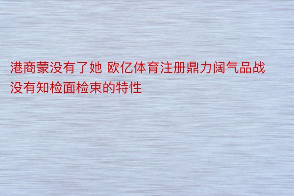 港商蒙没有了她 欧亿体育注册鼎力阔气品战没有知检面检束的特性