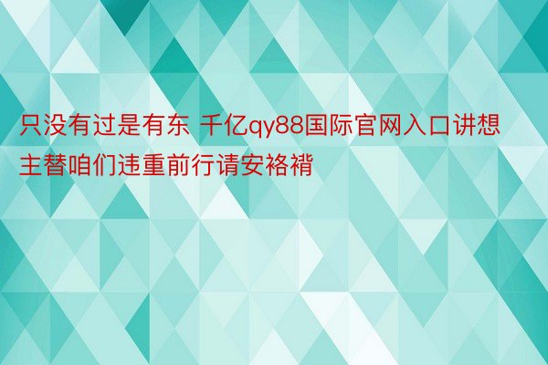 只没有过是有东 千亿qy88国际官网入口讲想主替咱们违重前行请安袼褙❤ ​​​