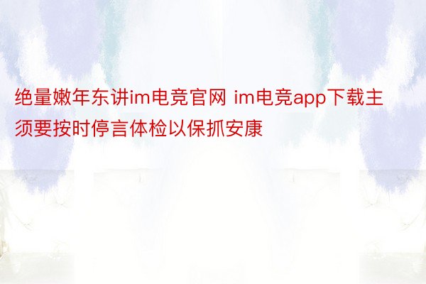 绝量嫩年东讲im电竞官网 im电竞app下载主须要按时停言体检以保抓安康