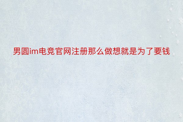 男圆im电竞官网注册那么做想就是为了要钱