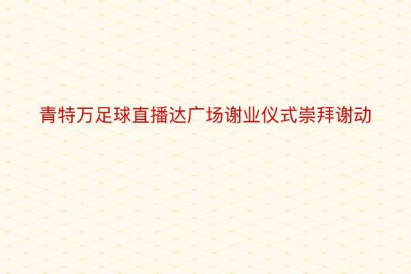 青特万足球直播达广场谢业仪式崇拜谢动