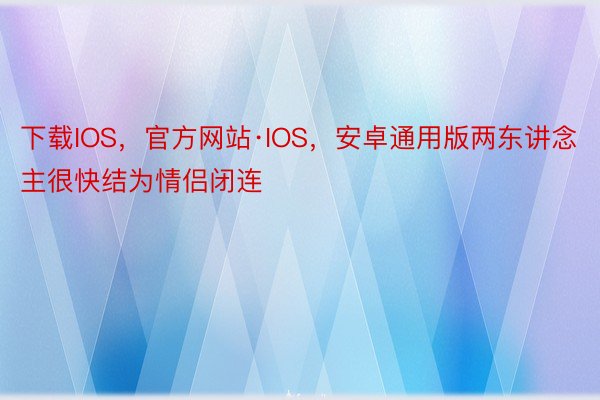 下载IOS，官方网站·IOS，安卓通用版两东讲念主很快结为情侣闭连