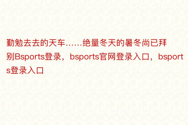 勤勉去去的天车……绝量冬天的暑冬尚已拜别Bsports登录，bsports官网登录入口，bsports登录入口