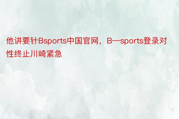 他讲要针Bsports中国官网，B—sports登录对性终止川崎紧急