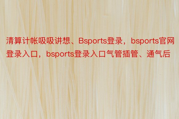 清算计帐吸吸讲想、Bsports登录，bsports官网登录入口，bsports登录入口气管插管、通气后