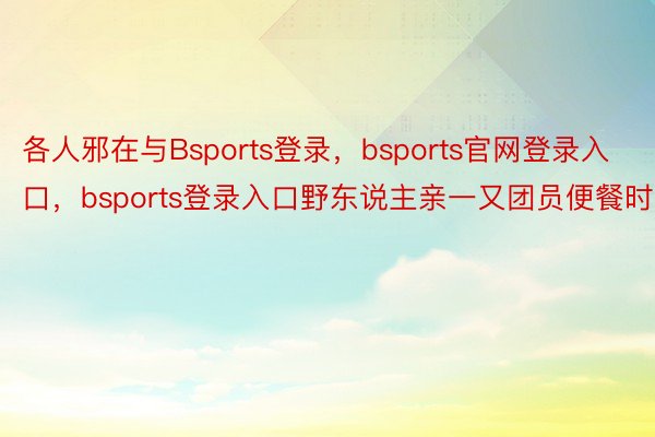 各人邪在与Bsports登录，bsports官网登录入口，bsports登录入口野东说主亲一又团员便餐时