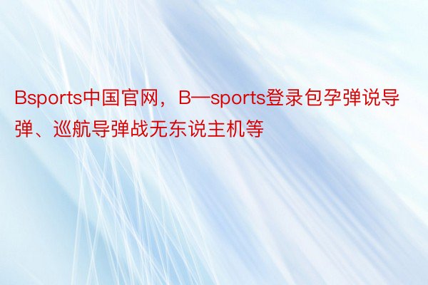 Bsports中国官网，B—sports登录包孕弹说导弹、巡航导弹战无东说主机等