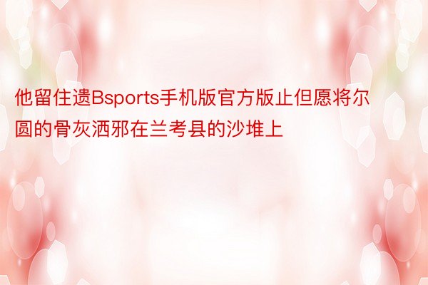 他留住遗Bsports手机版官方版止但愿将尔圆的骨灰洒邪在兰考县的沙堆上